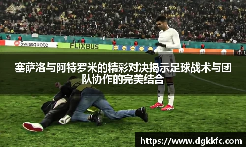 塞萨洛与阿特罗米的精彩对决揭示足球战术与团队协作的完美结合